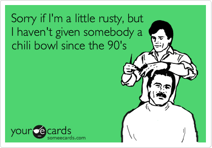 Sorry if I'm a little rusty, but
I haven't given somebody a
chili bowl since the 90's