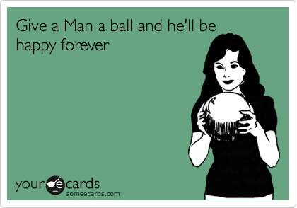 Give a Man a ball and he'll be
happy forever