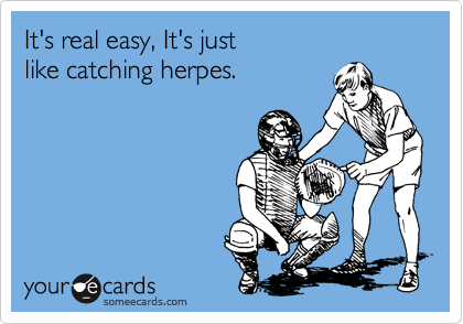 It's real easy, It's just 
like catching herpes.