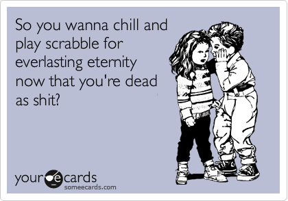 So you wanna chill and
play scrabble for
everlasting eternity
now that you're dead
as shit?