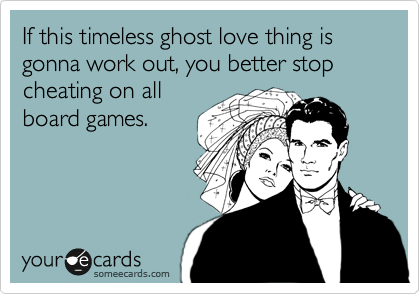 If this timeless ghost love thing is gonna work out, you better stop cheating on all
board games.