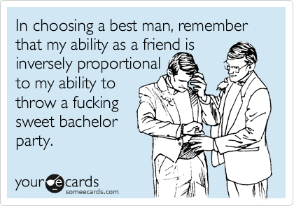 In choosing a best man, remember that my ability as a friend is
inversely proportional
to my ability to
throw a fucking
sweet bachelor
party.