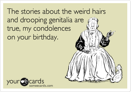 The stories about the weird hairs and drooping genitalia are
true, my condolences
on your birthday. 
