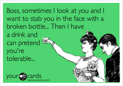 Boss, sometimes I look at you and I want to stab you in the face with a broken bottle... Then I have
a drink and
can pretend
you're
tolerable...  