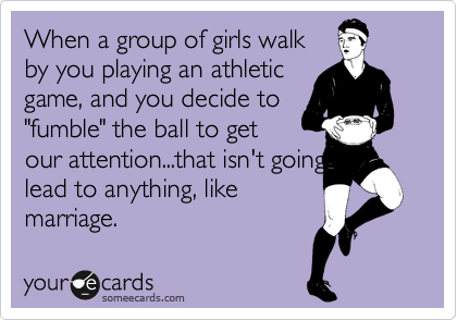 When a group of girls walk
by you playing an athletic
game, and you decide to
"fumble" the ball to get
our attention...that isn't going to lead to anything, like
marriage.