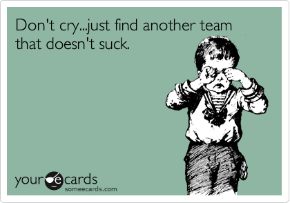 Don't cry...just find another team that doesn't suck.