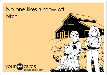 No one likes a show off 
bitch