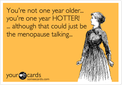 You're not one year older...
you're one year HOTTER!
... although that could just be
the menopause talking...