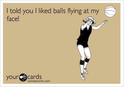 I told you I liked balls flying at my
face!
