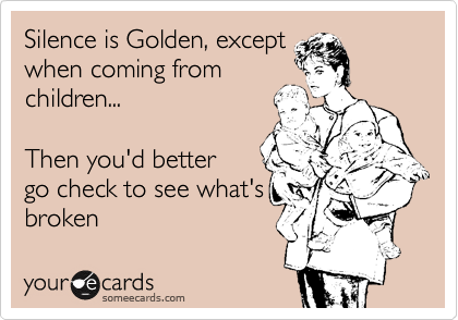 Silence is Golden, except
when coming from
children...  

Then you'd better 
go check to see what's
broken