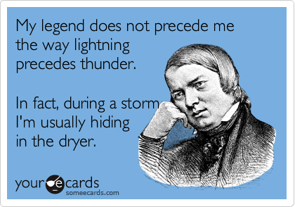 My legend does not precede me the way lightning
precedes thunder. 

In fact, during a storm
I'm usually hiding
in the dryer. 