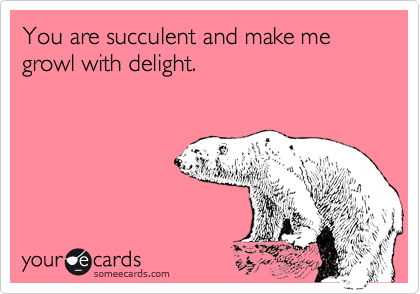 You are succulent and make me growl with delight.