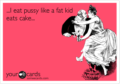 ...I eat pussy like a fat kid
eats cake...