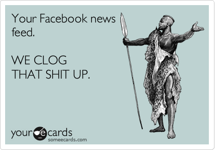 Your Facebook news
feed.

WE CLOG
THAT SHIT UP.