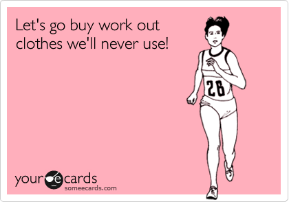 Let's go buy work out
clothes we'll never use!
