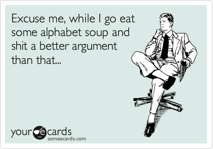 Excuse me, while I go eat
some alphabet soup and
shit a better argument
than that...