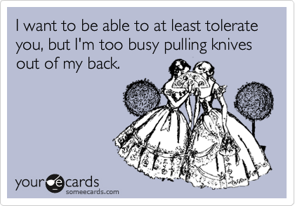 I want to be able to at least tolerate you, but I'm too busy pulling knives out of my back.