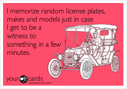 I memorize random license plates, makes and models just in case
I get to be a
witness to
something in a few
minutes.