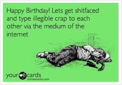 Happy Birthday! Lets get shitfaced  and type illegible crap to each other via the medium of the internet