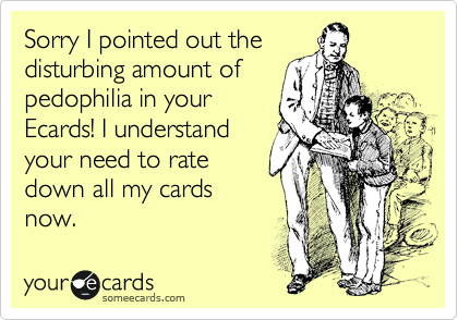 Sorry I pointed out the
disturbing amount of
pedophilia in your
Ecards! I understand
your need to rate
down all my cards
now.