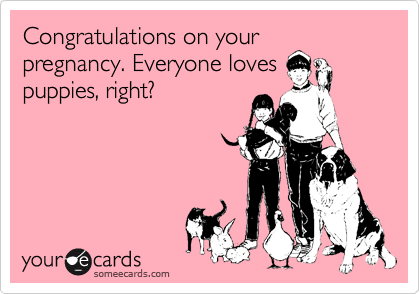 Congratulations on your
pregnancy. Everyone loves
puppies, right?
