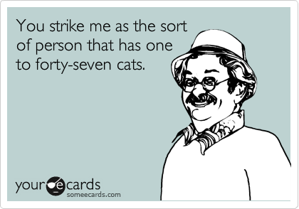 You strike me as the sort
of person that has one
to forty-seven cats.