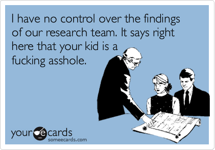 I have no control over the findings of our research team. It says right here that your kid is a
fucking asshole.