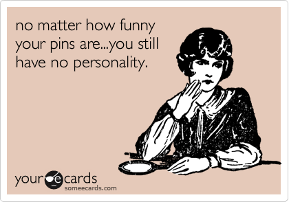 no matter how funny
your pins are...you still
have no personality. 