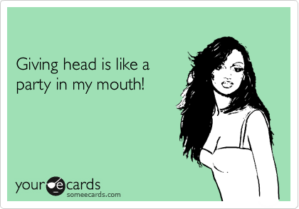

Giving head is like a
party in my mouth!