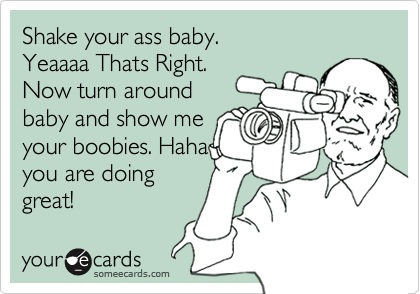 Shake your ass baby. Yeaaaa Thats Right. Now turn around baby and show me your  boobies. Haha you are doing great!