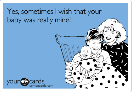 Yes, sometimes I wish that your baby was really mine!