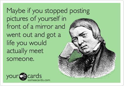 Maybe if you stopped posting pictures of yourself in
front of a mirror and
went out and got a
life you would
actually meet
someone. 