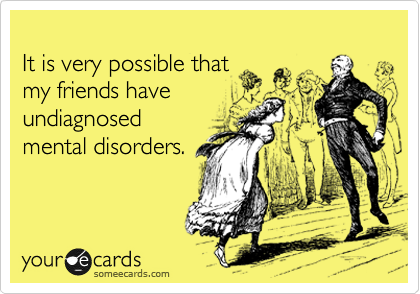 
It is very possible that 
my friends have 
undiagnosed
mental disorders.