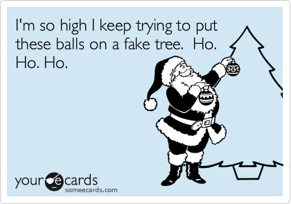 I'm so high I keep trying to put
these balls on a fake tree.  Ho.
Ho. Ho. 