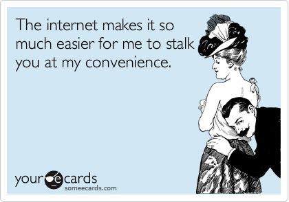 The internet makes it so
much easier for me to stalk
you at my convenience. 