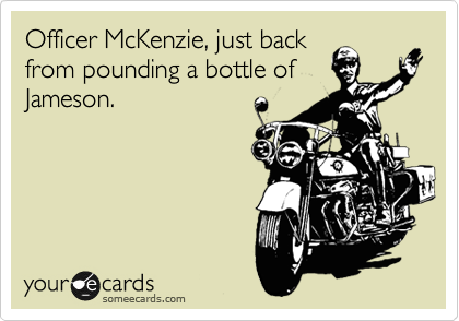 Officer McKenzie, just back
from pounding a bottle of
Jameson.