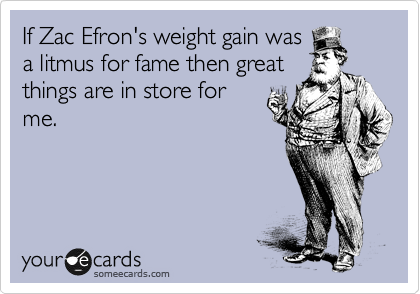 If Zac Efron's weight gain was
a litmus for fame then great
things are in store for
me.