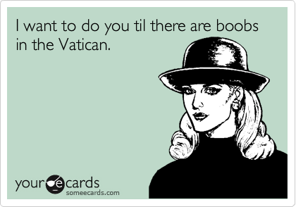 I want to do you til there are boobs in the Vatican.