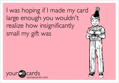 I was hoping if I made my card
large enough you wouldn't
realize how insignificantly
small my gift was