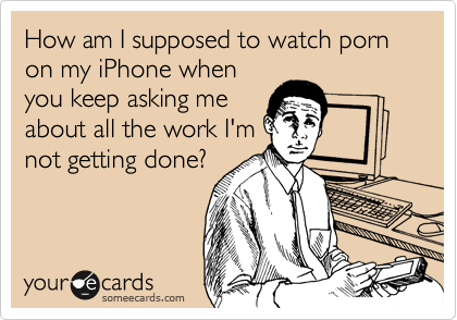 How am I supposed to watch porn on my iPhone when
you keep asking me
about all the work I'm
not getting done?