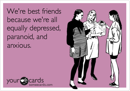 We're best friends
because we're all
equally depressed,
paranoid, and
anxious.