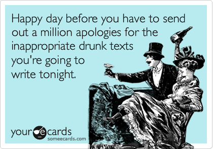 Happy day before you have to send out a million apologies for the
inappropriate drunk texts
you're going to
write tonight.