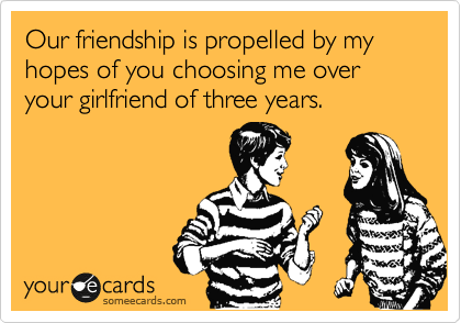Our friendship is propelled by my hopes of you choosing me over your girlfriend of three years.