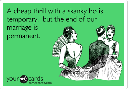 A cheap thrill with a skanky ho is temporary,  but the end of our marriage is
permanent.