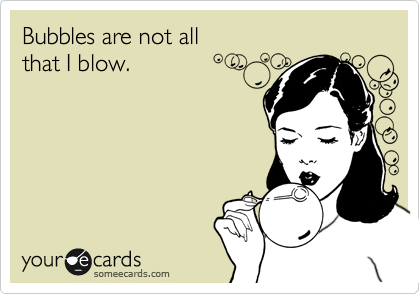 Bubbles are not all 
that I blow.