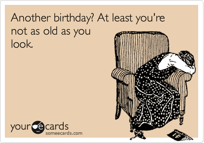 Another birthday? At least you're not as old as you
look.