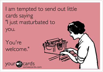 I am tempted to send out little cards saying
"I just masturbated to
you.

You're
welcome." 