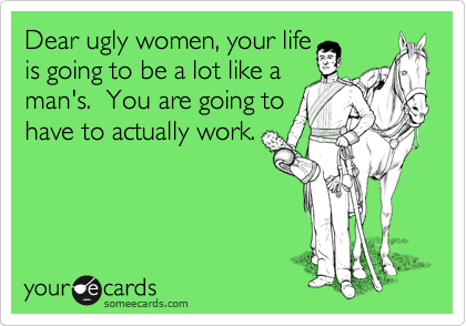Dear ugly women, your life
is going to be a lot like a
man's.  You are going to
have to actually work.