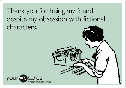 Thank you for being my friend despite my obsession with fictional characters.