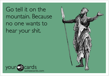 Go tell it on the
mountain. Because
no one wants to 
hear your shit.